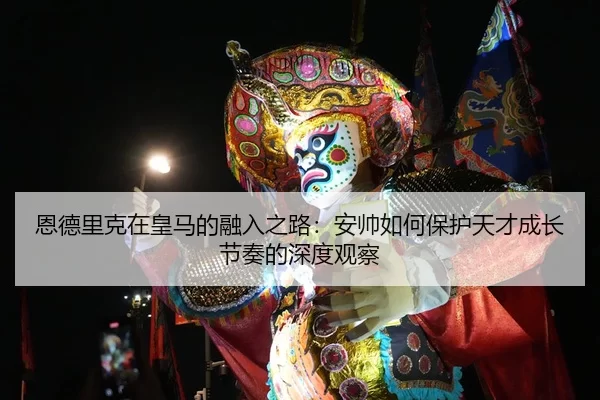 恩德里克在皇马的融入之路：安帅如何保护天才成长节奏的深度观察