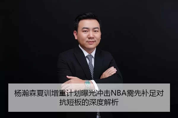 杨瀚森夏训增重计划曝光冲击NBA需先补足对抗短板的深度解析
